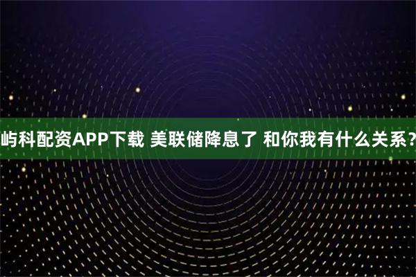 屿科配资APP下载 美联储降息了 和你我有什么关系？
