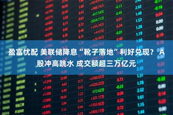 盈富忧配 美联储降息“靴子落地”利好兑现? A股冲高跳水 成交额超三万亿元