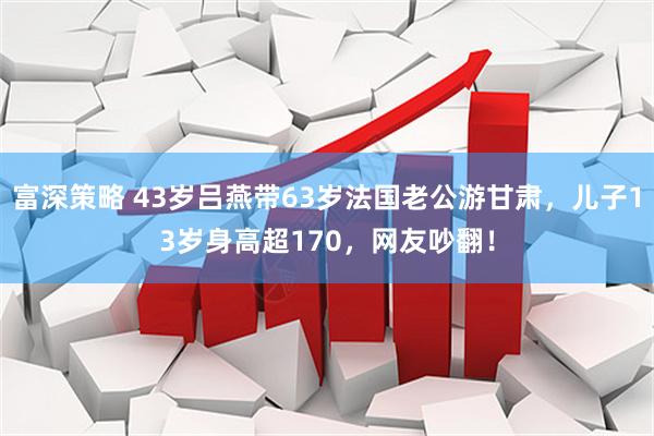 富深策略 43岁吕燕带63岁法国老公游甘肃，儿子13岁身高超170，网友吵翻！