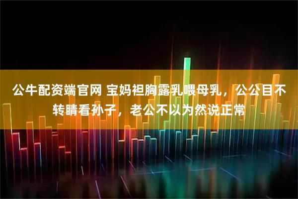 公牛配资端官网 宝妈袒胸露乳喂母乳，公公目不转睛看孙子，老公不以为然说正常