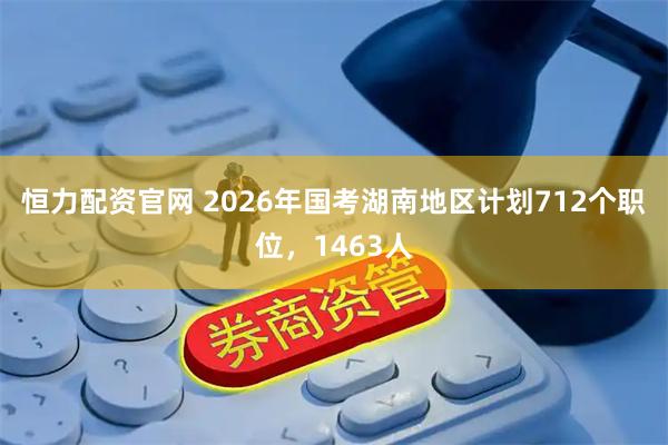 恒力配资官网 2026年国考湖南地区计划712个职位，1463人