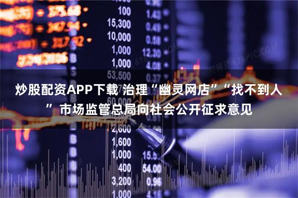 炒股配资APP下载 治理“幽灵网店”“找不到人” 市场监管总局向社会公开征求意见
