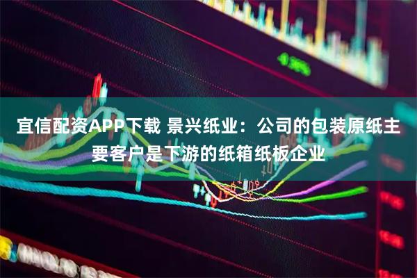 宜信配资APP下载 景兴纸业：公司的包装原纸主要客户是下游的纸箱纸板企业