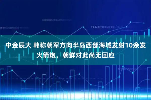 中金辰大 韩称朝军方向半岛西部海域发射10余发火箭炮，朝鲜对此尚无回应