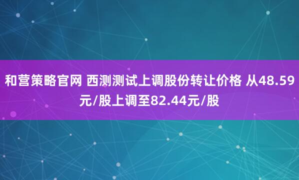 和营策略官网 西测测试上调股份转让价格 从48.59元/股上调至82.44元/股