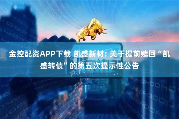 金控配资APP下载 凯盛新材: 关于提前赎回“凯盛转债”的第五次提示性公告