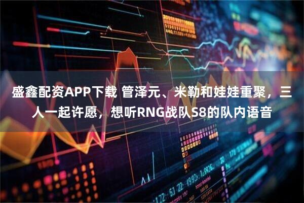 盛鑫配资APP下载 管泽元、米勒和娃娃重聚，三人一起许愿，想听RNG战队S8的队内语音