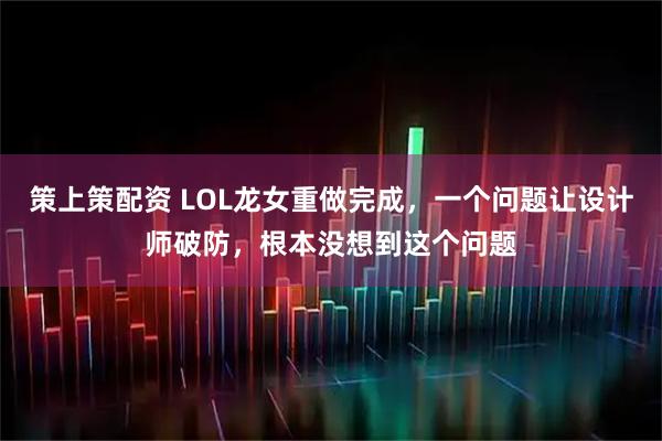 策上策配资 LOL龙女重做完成，一个问题让设计师破防，根本没想到这个问题