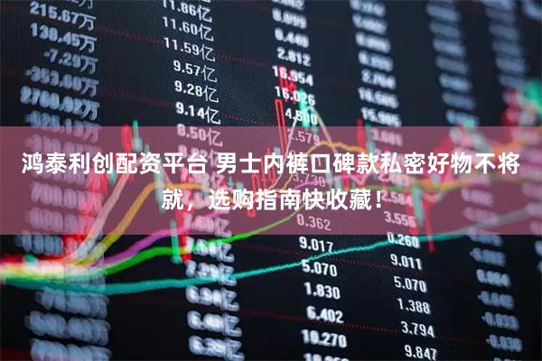 鸿泰利创配资平台 男士内裤口碑款私密好物不将就，选购指南快收藏！