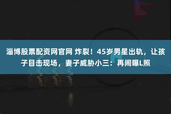 淄博股票配资网官网 炸裂！45岁男星出轨，让孩子目击现场，妻子威胁小三：再闹曝L照