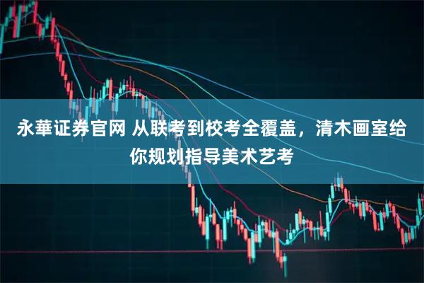 永華证券官网 从联考到校考全覆盖，清木画室给你规划指导美术艺考
