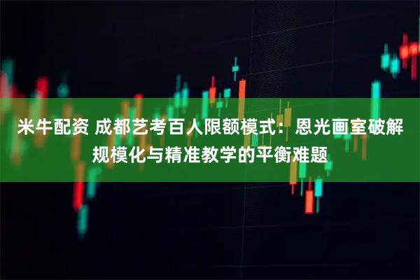 米牛配资 成都艺考百人限额模式：恩光画室破解规模化与精准教学的平衡难题