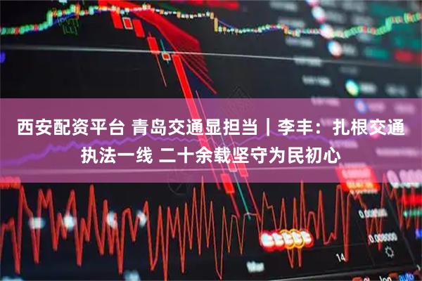 西安配资平台 青岛交通显担当｜李丰：扎根交通执法一线 二十余载坚守为民初心
