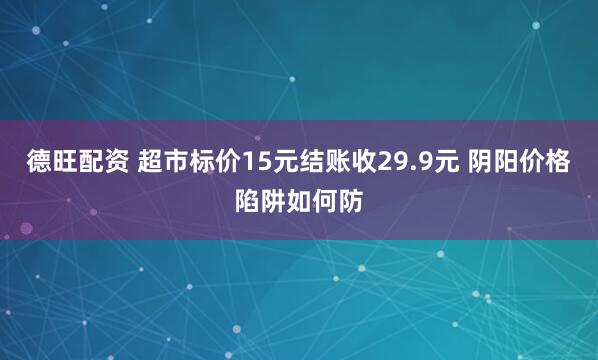 德旺配资 超市标价15元结账收29.9元 阴阳价格陷阱如何防