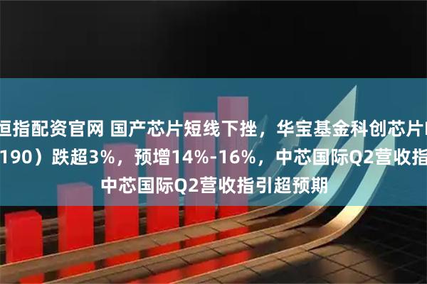 恒指配资官网 国产芯片短线下挫，华宝基金科创芯片ETF（589190）跌超3%，预增14%-16%，中芯国际Q2营收指引超预期