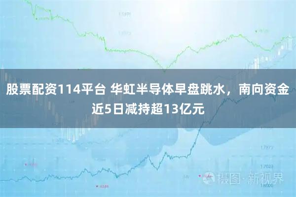 股票配资114平台 华虹半导体早盘跳水，南向资金近5日减持超13亿元