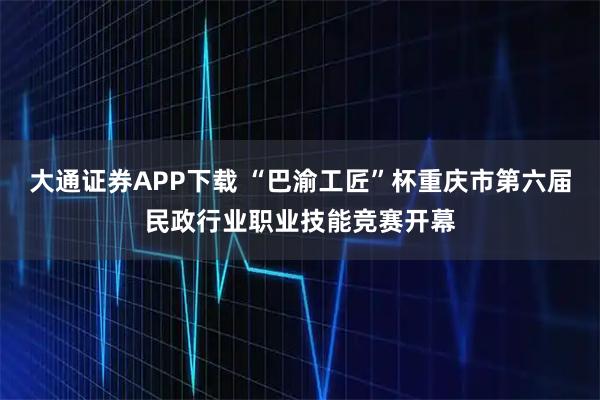 大通证券APP下载 “巴渝工匠”杯重庆市第六届民政行业职业技能竞赛开幕
