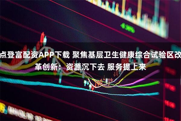 点登富配资APP下载 聚焦基层卫生健康综合试验区改革创新：资源沉下去 服务提上来