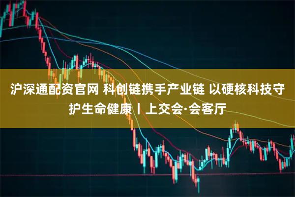 沪深通配资官网 科创链携手产业链 以硬核科技守护生命健康丨上交会·会客厅