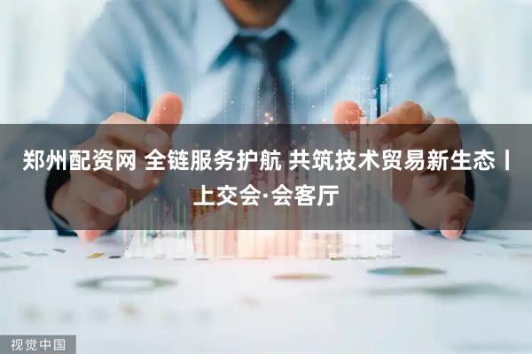 郑州配资网 全链服务护航 共筑技术贸易新生态丨上交会·会客厅